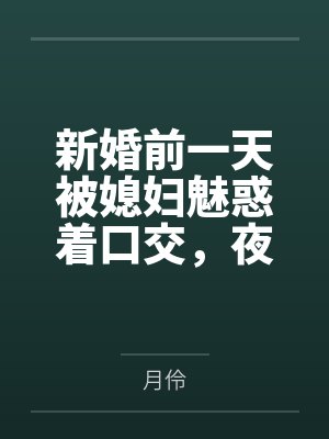 新婚前一天被媳妇魅惑着口交，夜晚用妈妈诱人的身体乳交，肏屄，肏菊，腋下泄火，新婚当天被妈妈诱惑着深喉