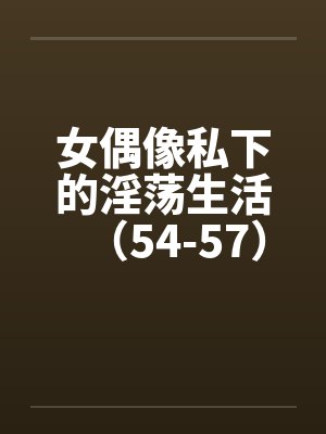 女偶像私下的淫荡生活（54-57）