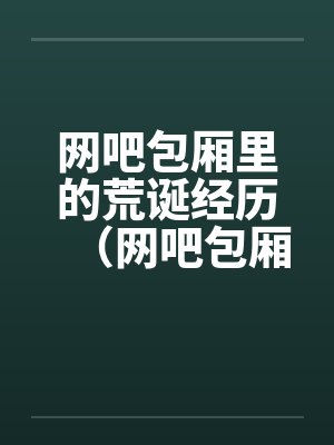 网吧包厢里的荒诞经历（网吧包厢里干妹妹到高潮）