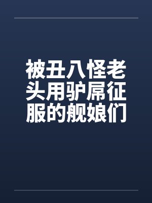 被丑八怪老头用驴屌征服的舰娘们